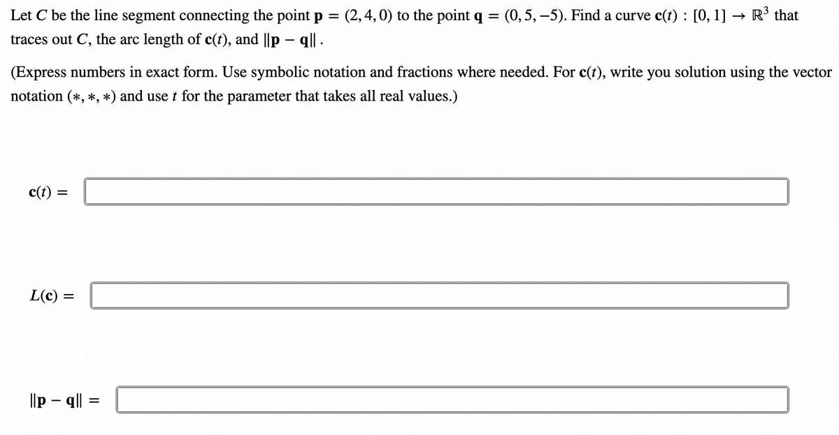 Let C be the line segment connecting the point p = (2, 4, 0) to the point q = (0, 5, −5). Find a curve c(t): [0, 1] -
traces out C, the arc length of c(t), and ||p — q|| .
→ R³ that
(Express numbers in exact form. Use symbolic notation and fractions where needed. For c(t), write you solution using the vector
notation (*, *, *) and use t for the parameter that takes all real values.)
c(t)
||
L(c) =
||pq|| = =