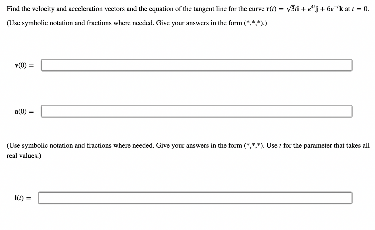 Find the velocity and acceleration vectors and the equation of the tangent line for the curve r(t) = √3ti + e¹¹j + 6e¯¹k at t = 0.
(Use symbolic notation and fractions where needed. Give your answers in the form (*,*,*).)
v(0) =
a(0) =
(Use symbolic notation and fractions where needed. Give your answers in the form (*,*,*). Use t for the parameter that takes all
real values.)
1(t)