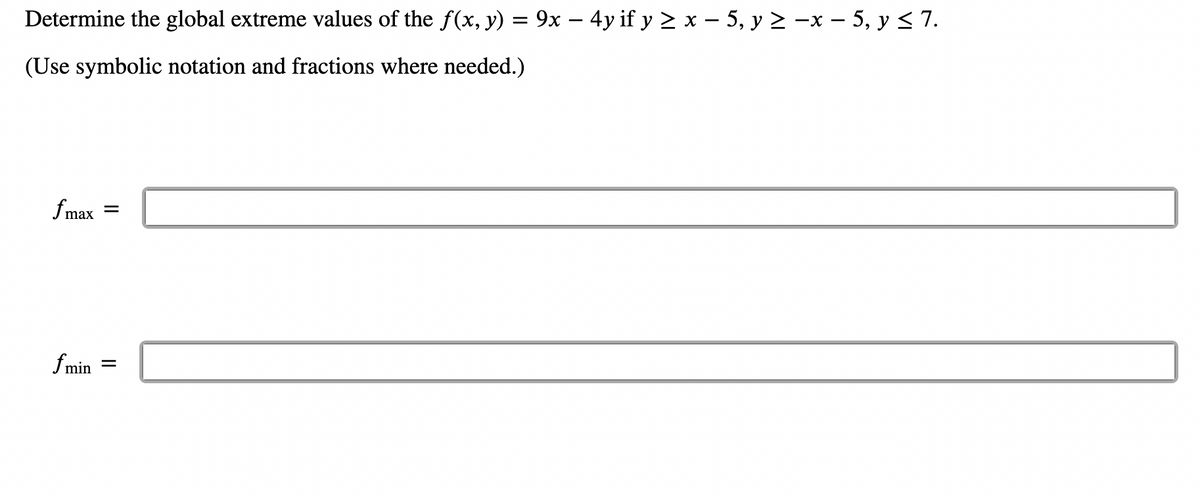 **Determine the global extreme values of the \( f(x, y) = 9x - 4y \) if \( y \geq x - 5 \), \( y \geq -x - 5 \), \( y \leq 7 \).**

*(Use symbolic notation and fractions where needed.)*

\[ f_{\text{max}} = \]

\[ f_{\text{min}} = \]