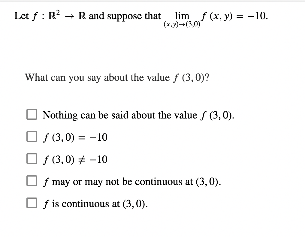 Let f: R²R and suppose that
lim_ f (x, y) = -10.
(x,y)→(3,0)*
What can you say about the value f (3, 0)?
Nothing can be said about the value ƒ (3, 0).
f(3,0) = -10
ƒ (3,0) = -10
f may or may not be continuous at (3, 0).
f is continuous at (3, 0).