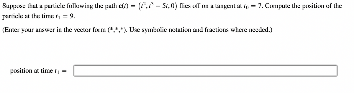 Suppose that a particle following the path c(t) = (t², t³ – 5t,0) flies off on a tangent at to 7. Compute the position of the
particle at the time t₁ = 9.
(Enter your answer in the vector form (*,*,*). Use symbolic notation and fractions where needed.)
position at time t₁ =