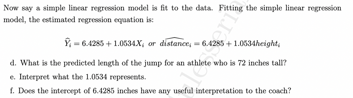 ### Simple Linear Regression Model Example

In our analysis, a simple linear regression model is used to fit the data. Below is the estimated regression equation derived from fitting this simple linear regression model:

\[ \hat{Y}_i = 6.4285 + 1.0534X_i \]
or
\[ \widehat{\text{distance}}_i = 6.4285 + 1.0534 \text{height}_i \]

#### Questions and Interpretations

**d. What is the predicted length of the jump for an athlete who is 72 inches tall?**

To predict the length of the jump for an athlete who is 72 inches tall, we substitute \( \text{height}_i = 72 \) into the regression equation:

\[
\widehat{\text{distance}}_i = 6.4285 + 1.0534 \times 72
\]

Calculate the value:

\[
\widehat{\text{distance}}_i = 6.4285 + 75.8448 = 82.2733
\]

So, the predicted length of the jump for an athlete who is 72 inches tall is 82.2733 inches.

**e. Interpret what the 1.0534 represents.**

The coefficient 1.0534 represents the expected change in the predicted length of the jump for each one-inch increase in the height of the athlete. In other words, for every additional inch in height, the jump length is expected to increase by 1.0534 inches.

**f. Does the intercept of 6.4285 inches have any useful interpretation to the coach?**

The intercept 6.4285 inches represents the predicted length of the jump for an athlete whose height is 0 inches. However, in this context, having a height of 0 inches is not realistic or practical. Therefore, the intercept does not have a meaningful or useful interpretation for the coach in terms of athletic performance. It’s more of a mathematical artifact of the regression model.

This simple linear regression model helps in understanding the relationship between an athlete's height and their jump length, providing insights that can be valuable for training and performance predictions.