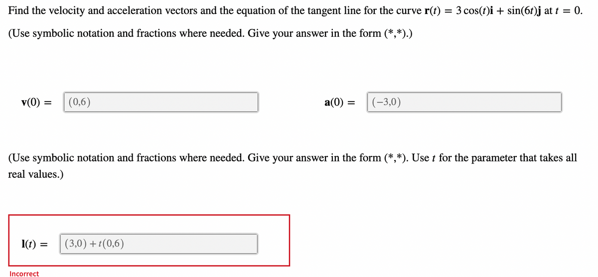 Find the velocity and acceleration vectors and the equation of the tangent line for the curve r(t) = 3 cos(t)i + sin(6t)j at t 0.
(Use symbolic notation and fractions where needed. Give your answer in the form (*,*).)
v(0)
1(t)
=
Incorrect
(0,6)
(Use symbolic notation and fractions where needed. Give your answer in the form (*,*). Use t for the parameter that takes all
real values.)
=
a(0) =
(3,0) +t(0,6)
(-3,0)