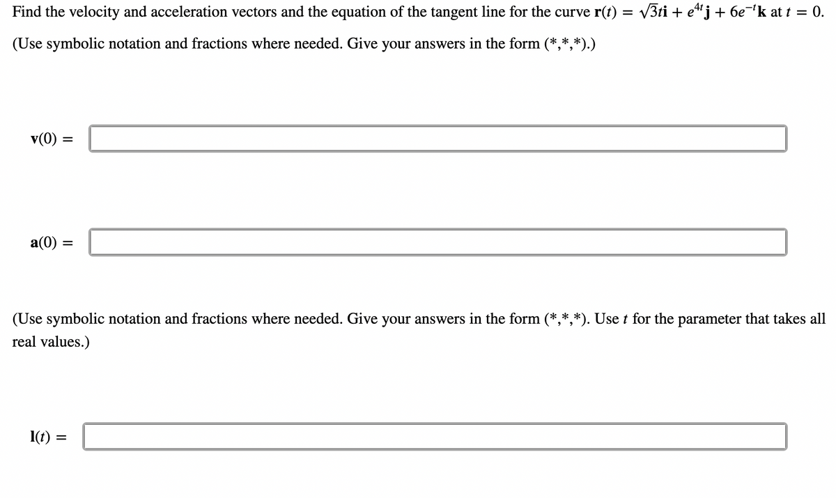 Find the velocity and acceleration vectors and the equation of the tangent line for the curve r(t) = √√3ti + e4j + 6e¯¹k at t = 0.
(Use symbolic notation and fractions where needed. Give your answers in the form (*,*,*).)
v(0) : =
a(0) =
(Use symbolic notation and fractions where needed. Give your answers in the form (*,*,*). Use t for the parameter that takes all
real values.)
l(t):
=