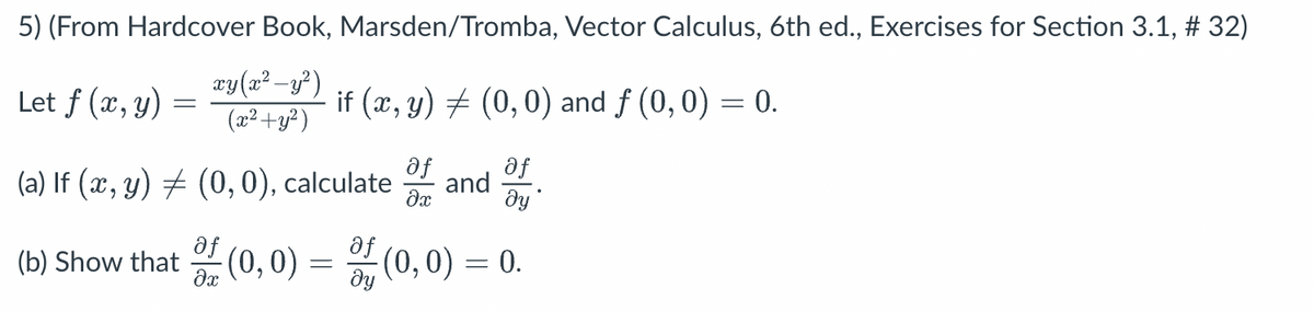 5) (From Hardcover Book, Marsden/Tromba, Vector Calculus, 6th ed., Exercises for Section 3.1, # 32)
xy(x² - y²)
(x² + y²)
Let f (x, y)
-
if (x, y) (0,0) and f (0,0) = 0.
af
(a) If (x, y) = (0, 0), calculate of and
ду
af
(b) Show that of (0,0) = f (0,0) =
=
მყ
0.