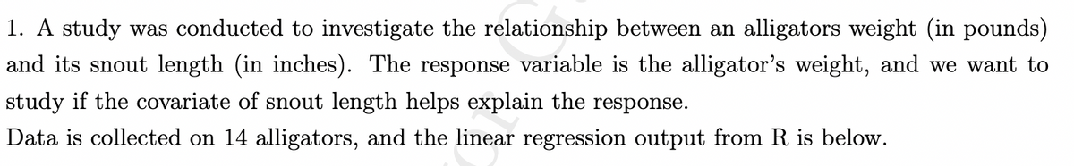 1. A study was conducted to investigate the relationship between an alligators weight (in pounds)
and its snout length (in inches). The response variable is the alligator's weight, and we want to
study if the covariate of snout length helps explain the response.
Data is collected on 14 alligators, and the linear regression output from R is below.