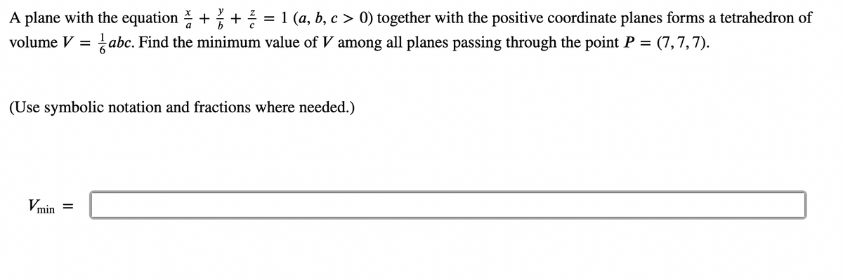 A plane with the equation +
volume V =
1/6
Vmin =
+ 12/2 = 1 (a, b, c > 0) together with the positive coordinate planes forms a tetrahedron of
abc. Find the minimum value of V among all planes passing through the point P = (7,7,7).
(Use symbolic notation and fractions where needed.)