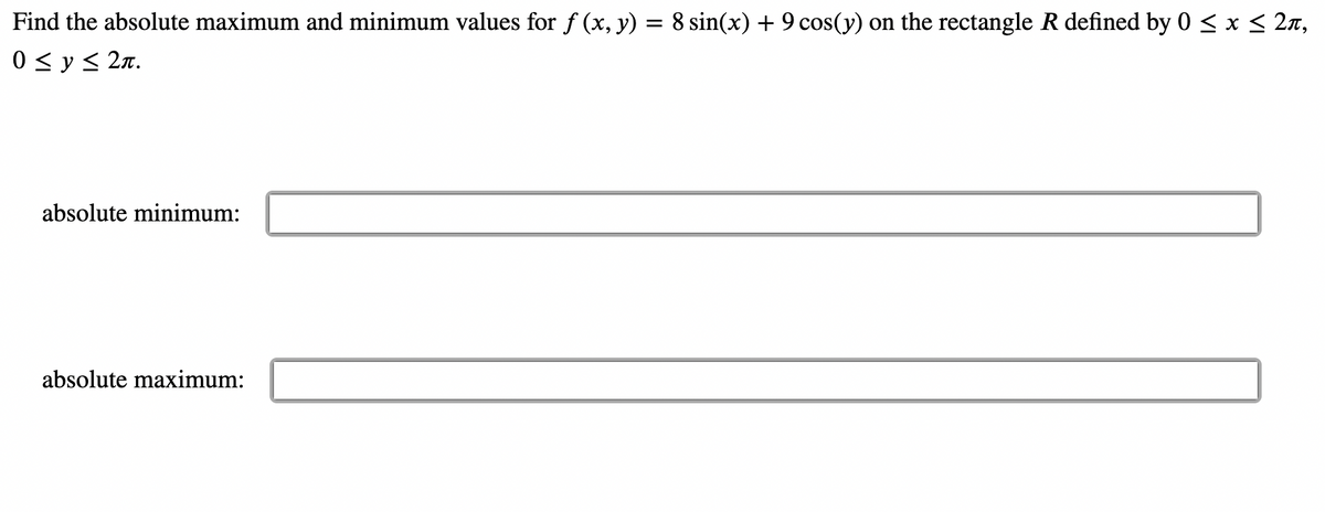 ### Finding Absolute Maximum and Minimum Values 

To determine the absolute maximum and minimum values of the function \( f(x, y) = 8 \sin(x) + 9 \cos(y) \) within the defined rectangular region \( R \), where \( 0 \leq x \leq 2\pi \) and \( 0 \leq y \leq 2\pi \), follow these steps:

1. Evaluate the function at the critical points within the region.
2. Evaluate the function on the boundaries of the region.
3. Compare all the values obtained to identify the absolute maximum and minimum.

#### Enter Your Results

Please enter the absolute minimum and maximum values you find in the fields below:

- **Absolute Minimum:**
  ```
  [ User Entry Field ]
  ```

- **Absolute Maximum:**
  ```
  [ User Entry Field ]
  ```