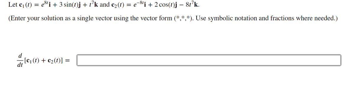 Let c₁ (t) = esti + 3 sin(t)j + t7k and c₂(t) = e−³¹i + 2 cos(t)j – 8t¹k.
(Enter your solution as a single vector using the vector form (*,*,*). Use symbolic notation and fractions where needed.)
-[c₁ (t) + c₂ (t)] =
dt