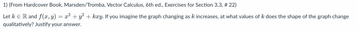 1) (From Hardcover Book, Marsden/Tromba, Vector Calculus, 6th ed., Exercises for Section 3.3, # 22)
=
Let k € R and f(x, Y) x² + y² + kxy. If you imagine the graph changing as k increases, at what values of k does the shape of the graph change
qualitatively? Justify your answer.