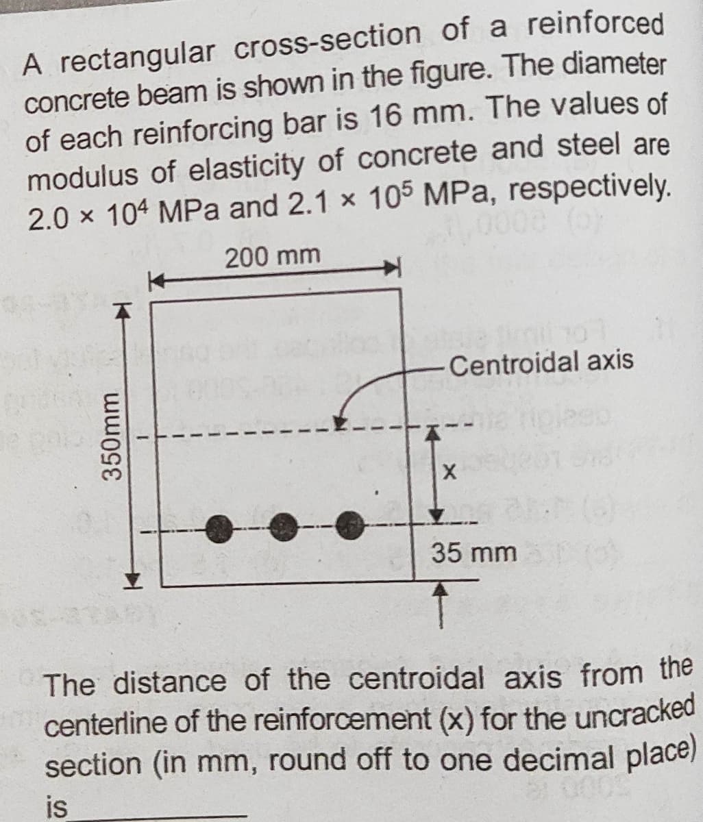 A rectangular cross-section of a reinforced
concrete beam is shown in the figure. The diameter
of each reinforcing bar is 16 mm. The values of
modulus of elasticity of concrete and steel are
2.0 x 104 MPa and 2.1 x 105 MPa, respectively.
200 mm
Centroidal axis
35 mm
The distance of the centroidal axis from the
centerline of the reinforcement (x) for the uncracked
section (in mm, round off to one decimal place)
is
350mm
