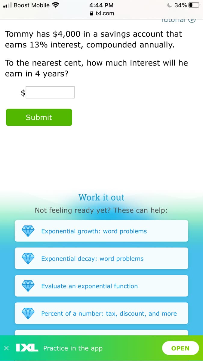 l Boost Mobile ?
4:44 PM
C 34% O
A ixl.com
TULUnai U
Tommy has $4,000 in a savings account that
earns 13% interest, compounded annually.
To the nearest cent, how much interest will he
earn in 4 years?
Submit
Work it out
Not feeling ready yet? These can help:
Exponential growth: word problems
Exponential decay: word problems
Evaluate an exponential function
Percent of a number: tax, discount, and more
X IXL Practice in the app
OPEN
