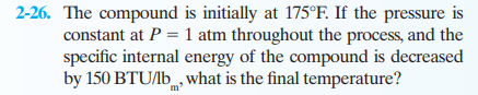 2-26. The compound is initially at 175°F. If the pressure is
constant at P = 1 atm throughout the process, and the
specific internal energy of the compound is decreased
by 150 BTU/lb, what is the final temperature?
m