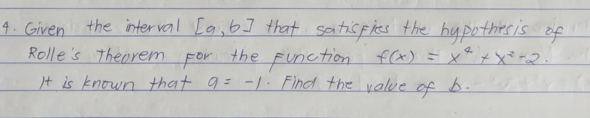 4. Given the inter val [a,b] that saitisfies the hypothesis of
Rolle's Theorem
the Function f(x) = x* x X* *a2
4.
For
It is known that 9= -/. Find the value of b.
