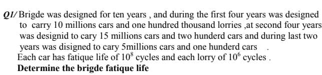 Q1/ Brigde was designed for ten years , and during the first four years was designed
to carry 10 millions cars and one hundred thousand lorries ,at second four years
was designid to cary 15 millions cars and two hunderd cars and during last two
years was disigned to cary 5millions cars and one hunderd cars
Each car has fatique life of 10° cycles and each lorry of 10° cycles .
Determine the brigde fatique life
