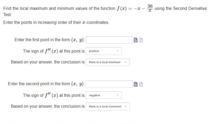 Find the local maximum and minimum values of the function f (x) = -x
Test.
Enter the points in increasing order of their x-coordinates.
Enter the first point in the form (x, y):
The sign of f" (x) at this point is
Based on your answer, the conclusion is
positive
there is a local minimum
Enter the second point in the form (x, y):
The sign of f" (x) at this point is
Based on your answer, the conclusion is there is a local maximum
negative
AG
Ay
-
A₂.
36
using the Second Derivative