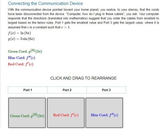 Connecting the Communication Device
With the communication device pointed toward your home planet, you realize, to your dismay, that the cords
have been disconnected from the device. "Computer, how do I plug in these cables", you ask. Your computer
responds that the directions (translated into mathematics) suggest that you order the cables from smallest to
largest based on the below rules. Port 1 gets the smallest value and Port 3 gets the largest value, where it is
assumed that c is a constant such that c> 1.
f(x) = In (8x)
g(x) = 3 sin (62)
Green Cord: g(8) (3)
Blue Cord: f"(c)
Red Cord: f'(c)
Port 1
Green Cord: g(8) (3)
CLICK AND DRAG TO REARRANGE
Port 2
Red Cord: f'(c)
Port 3
Blue Cord: f"(c)