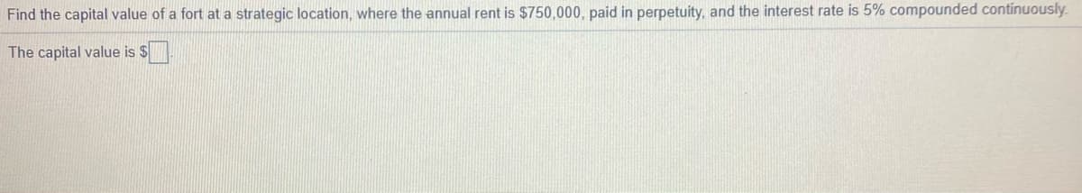 Find the capital value of a fort at a strategic location, where the annual rent is $750,000, paid in perpetuity, and the interest rate is 5% compounded continuously.
The capital value is $.
