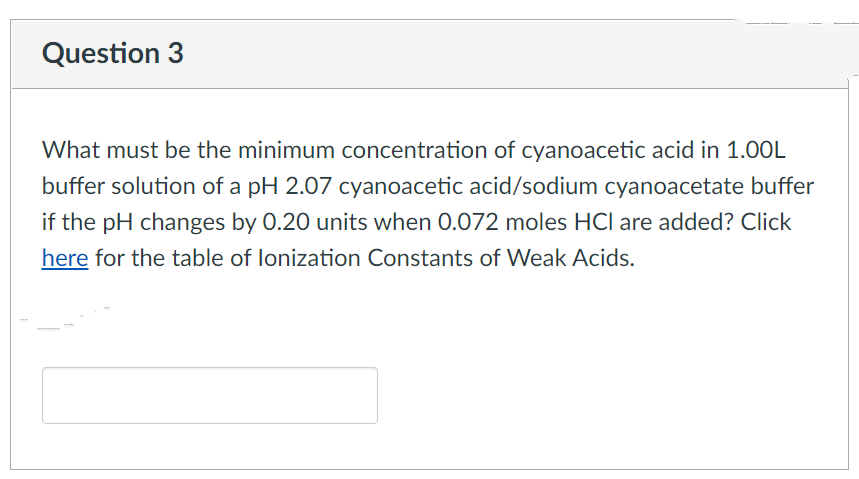 Question 3
What must be the minimum concentration of cyanoacetic acid in 1.00L
buffer solution of a pH 2.07 cyanoacetic acid/sodium cyanoacetate buffer
if the pH changes by 0.20 units when 0.072 moles HCl are added? Click
here for the table of lonization Constants of Weak Acids.
