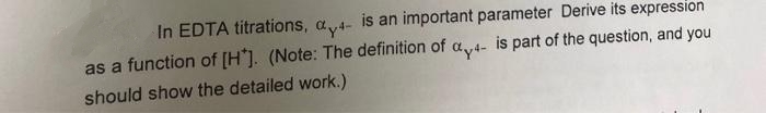 In EDTA titrations, a,4- is an important parameter Derive its expression
as a function of [H*]. (Note: The definition of a4- is part of the question, and you
should show the detailed work.)
