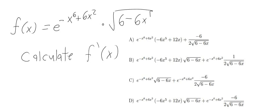 f (x) = é
ーx4 6x?
6-6x
t.
A) e-®+6z² (-6x³ + 12x) +
-6
2/6 – 6x
C f (x)
c alculate
B)
1
--º+6x² (-6x5 + 12x) V6 – 6x + e-º+6#²,
2/6 – 6x
C) e-"+6x* /6 – 6x + e¬a®+6x²,
-6
2/6 – 6x
D) e-º+6x? (-6x³ + 12x) /6 – 6x + e¯
-e-zº+6z²,
2/6 – 6x
-6
