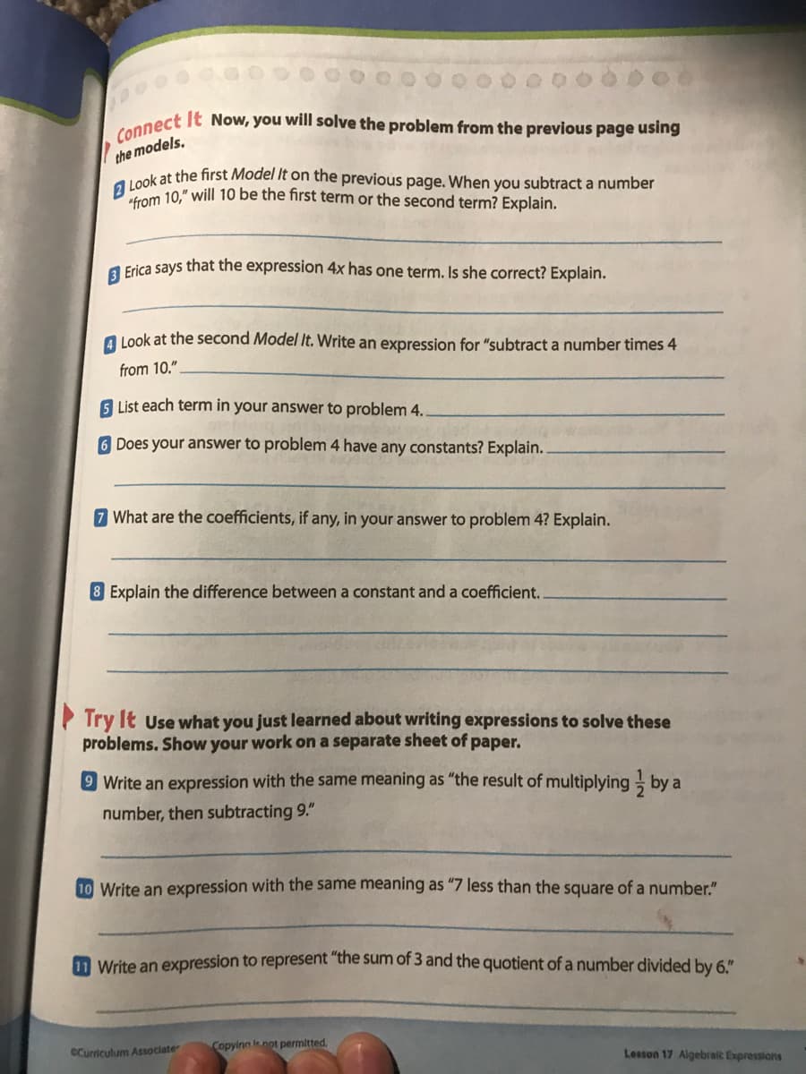 Connect It Now, you will solve the problem from the previous page using
2 Look at the first Model It on the previous page. When you subtract a number
the models.
Lom 10," will 10 be the first term or the second term? Explain.
a Frica says that the expression 4x has one term. Is she correct? Explain.
A Look at the second Model It. Write an expression for "subtract a number times 4
from 10."
List each term in your answer to problem 4.
6 Does your answer to problem 4 have any constants? Explain.
7 What are the coefficients, if any, in your answer to problem 4? Explain.
8 Explain the difference between a constant and a coefficient.
P Try It Use what you just learned about writing expressions to solve these
problems. Show your work on a separate sheet of paper.
9 Write an expression with the same meaning as "the result of multiplying by a
number, then subtracting 9."
10 Write an expression with the same meaning as "7 less than the square of a number."
1 Write an expression to represent "the sum of 3 and the quotient of a number divided by 6."
Copyina lnot permitted.
eCurriculum Associate
Lesson 17 Algebraic Expressions
