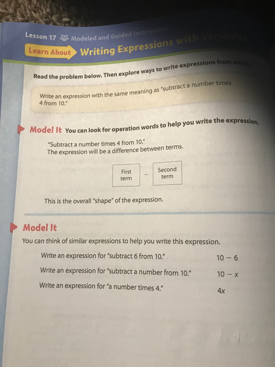 Learn About
Writing Expressions with Variab
Ate an expression with the same meaning as "subtract a number times
4 from 10."
Model It You can look for operation words to help you write the expression
"Subtract a number times 4 from 10."
The expression will be a difference between terms.
First
Second
term
term
This is the overall "shape" of the expression.
Model It
You can think of similar expressions to help you write this expression.
Write an expression for "subtract 6 from 10."
10 - 6
Write an expression for "subtract a number from 10."
10 x
Write an expression for "a number times 4."
4x
