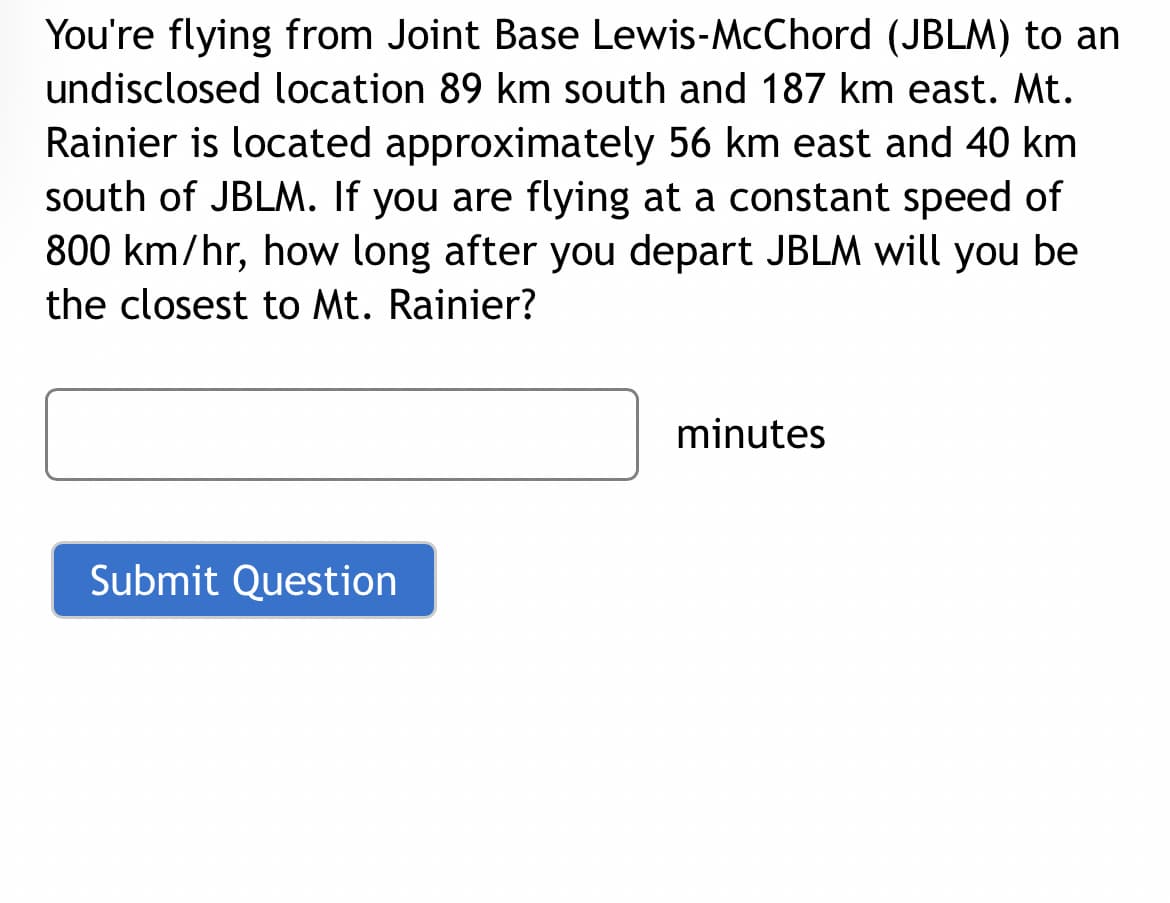 You're flying from Joint Base Lewis-McChord (JBLM) to an
undisclosed location 89 km south and 187 km east. Mt.
Rainier is located approximately 56 km east and 40 km
south of JBLM. If you are flying at a constant speed of
800 km/hr, how long after you depart JBLM will you be
the closest to Mt. Rainier?
Submit Question
minutes