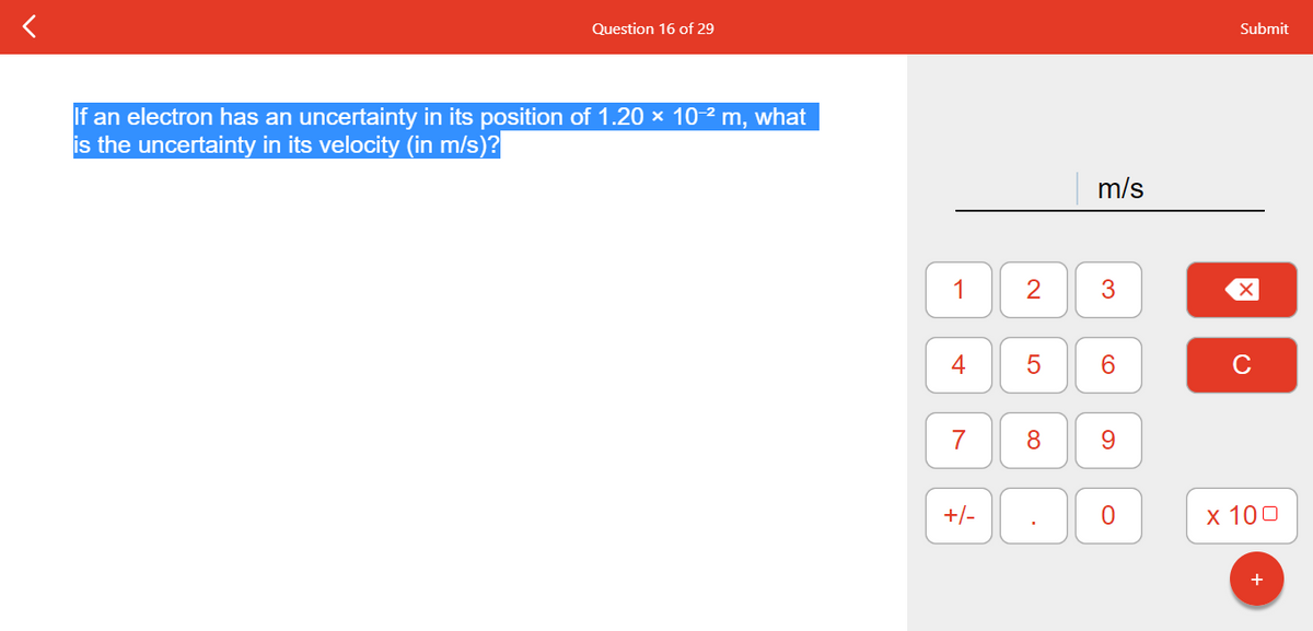 Question 16 of 29
If an electron has an uncertainty in its position of 1.20 × 10-² m, what
is the uncertainty in its velocity (in m/s)?
1
7
+/-
2
8
.
m/s
3
CO
6
9
0
Submit
X
C
x 100