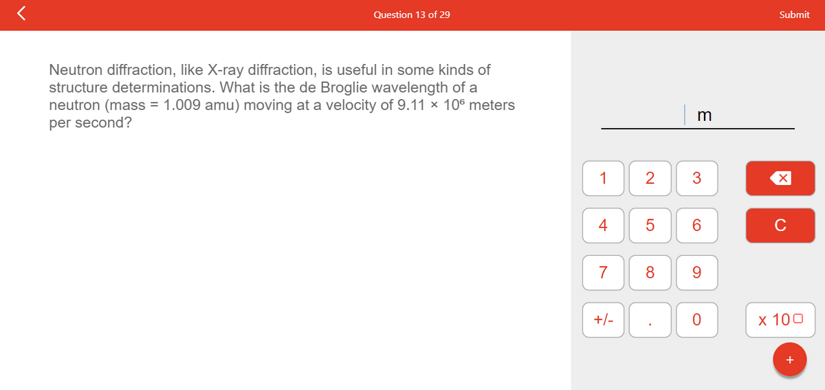 Question 13 of 29
Neutron diffraction, like X-ray diffraction, is useful in some kinds of
structure determinations. What is the de Broglie wavelength of a
neutron (mass = 1.009 amu) moving at a velocity of 9.11 × 106 meters
per second?
1
4
7
+/-
2 3
LO
m
5
6
8 9
O
Submit
X
x 100
+