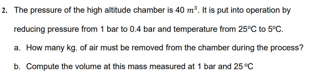 2. The pressure of the high altitude chamber is 40 m³. It is put into operation by
reducing pressure from 1 bar to 0.4 bar and temperature from 25°C to 5°C.
a. How many kg. of air must be removed from the chamber during the process?
b. Compute the volume at this mass measured at 1 bar and 25 °C
