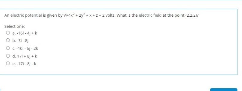 An electric potential is given by V=4x? + 2y? + x + z + 2 volts. What is the electric field at the point (2.2.2)?
Select one:
O a. -161 - 4j + k
O b. -3i - 8j
O C.-10i - 5j - 2k
O d. 17i + 8j + k
O e. -171 - 8j - k
