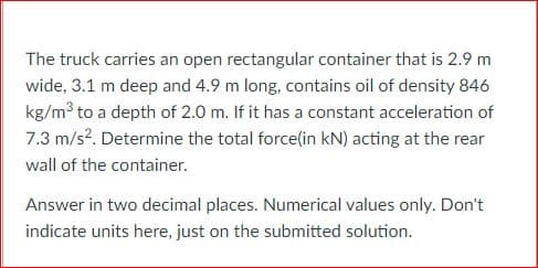 The truck carries an open rectangular container that is 2.9 m
wide, 3.1 m deep and 4.9 m long, contains oil of density 846
kg/m3 to a depth of 2.0 m. If it has a constant acceleration of
7.3 m/s?. Determine the total force(in kN) acting at the rear
wall of the container.
Answer in two decimal places. Numerical values only. Don't
indicate units here, just on the submitted solution.
