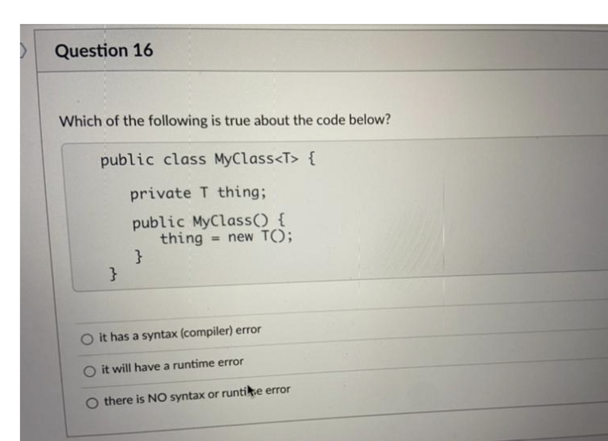 Question 16
Which of the following is true about the code below?
public class MyClass<T> {
private T thing;
public MyClass() {
thing
}
= new T();
O it has a syntax (compiler) error
it will have a runtime error
there is NO syntax or runtie error
