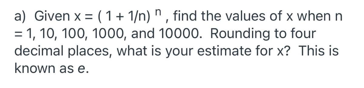 a) Given x = (1+ 1/n) n , find the values of x when n
= 1, 10, 100, 1000, and 10000. Rounding to four
decimal places, what is your estimate for x? This is
known as e.
