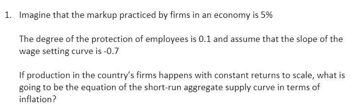 1. Imagine that the markup practiced by firms in an economy is 5%
The degree of the protection of employees is 0.1 and assume that the slope of the
wage setting curve is -0.7
If production in the country's firms happens with constant returns to scale, what is
going to be the equation of the short-run aggregate supply curve in terms of
inflation?
