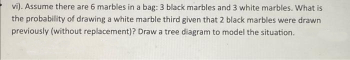 vi). Assume there are 6 marbles in a bag: 3 black marbles and 3 white marbles. What is
the probability of drawing a white marble third given that 2 black marbles were drawn
previously (without replacement)? Draw a tree diagram to model the situation.
