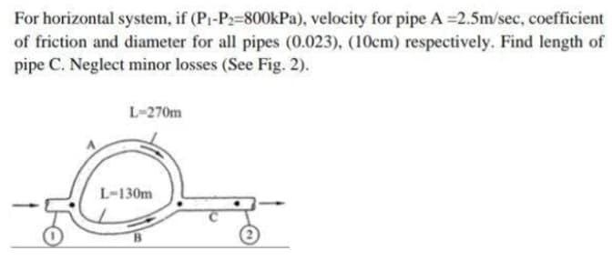 For horizontal system, if (Pi-P2-800kPa), velocity for pipe A 2.5m/sec, coefficient
of friction and diameter for all pipes (0.023), (10cm) respectively. Find length of
pipe C. Neglect minor losses (See Fig. 2).
L-270m
L-130m
