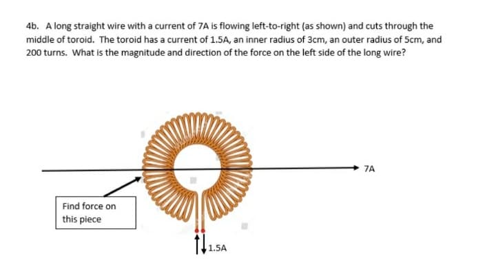 4b. A long straight wire with a current of 7A is flowing left-to-right (as shown) and cuts through the
middle of toroid. The toroid has a current of 1.5A, an inner radius of 3cm, an outer radius of 5cm, and
200 turns. What is the magnitude and direction of the force on the left side of the long wire?
7A
Find force on
this piece
1.5A
