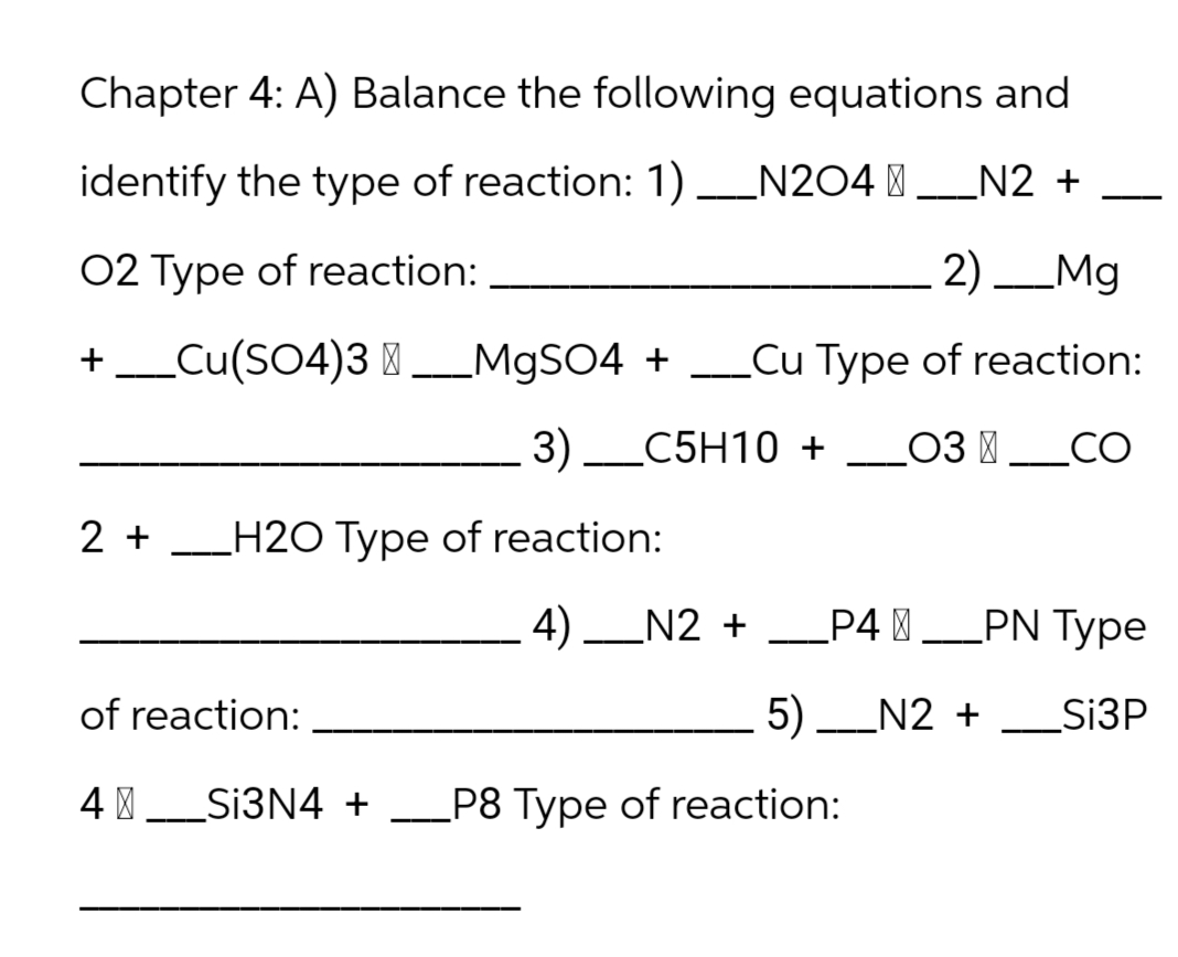 Chapter 4: A) Balance the following equations and
identify the type of reaction: 1) N204_N2 +
O2 Type of reaction:
2) Mg
+ __Cu(SO4)3 __MgSO4 + __Cu Type of reaction:
3) C5H10 + __03 __CO
+
2 + H20 Type of reaction:
of reaction:
4 | ___Si3N4 +
4)_N2 + __P4_PN Type
5) __N2 + ____Si3P
.
P8 Type of reaction: