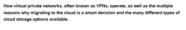 How virtual private networks, often known as VPNs, operate, as well as the multiple
reasons why migrating to the cloud is a smart decision and the many different types of
cloud storage options available.