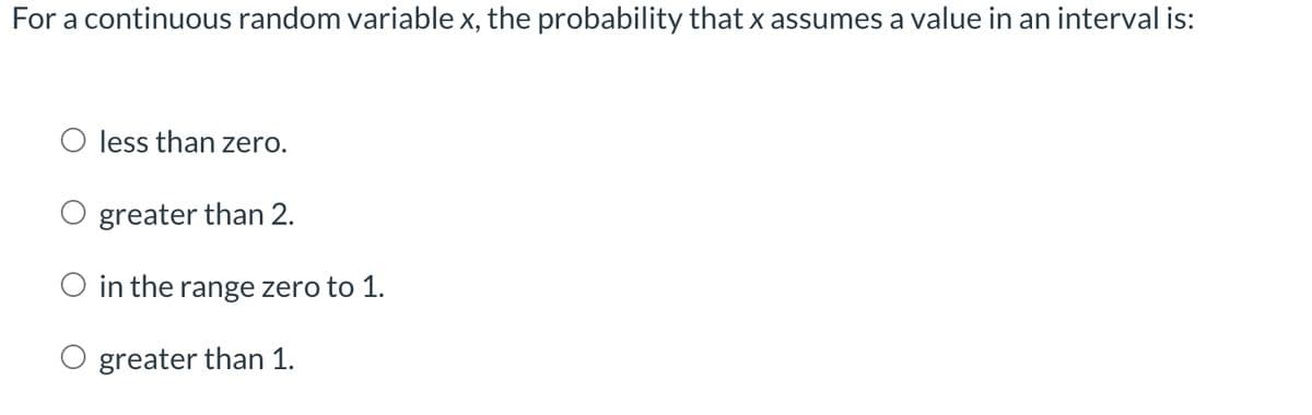 For a continuous random variable x, the probability that x assumes a value in an interval is:
O less than zero.
O greater than 2.
O in the range zero to 1.
O greater than 1.
