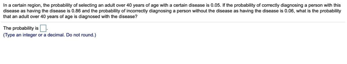 In a certain region, the probability of selecting an adult over 40 years of age with a certain disease is 0.05. If the probability of correctly diagnosing a person with this
disease as having the disease is 0.86 and the probability of incorrectly diagnosing a person without the disease as having the disease is 0.06, what is the probability
that an adult over 40 years of age is diagnosed with the disease?
The probability is
(Type an integer or a decimal. Do not round.)
