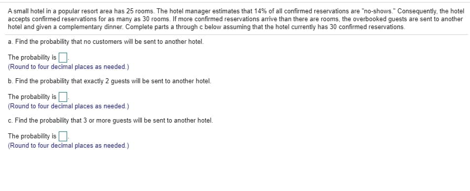 A small hotel in a popular resort area has 25 rooms. The hotel manager estimates that 14% of all confirmed reservations are "no-shows." Consequently, the hotel
accepts confirmed reservations for as many as 30 rooms. If more confirmed reservations arrive than there are rooms, the overbooked guests are sent to another
hotel and given a complementary dinner. Complete parts a through c below assuming that the hotel currently has 30 confirmed reservations.
a. Find the probability that no customers will be sent to another hotel.
The probability is
(Round to four decimal places as needed.)
b. Find the probability that exactly 2 guests will be sent to another hotel.
The probability is
(Round to four decimal places as needed.)
c. Find the probability that 3 or more guests will be sent to another hotel.
The probability is O
(Round to four decimal places as needed.)
