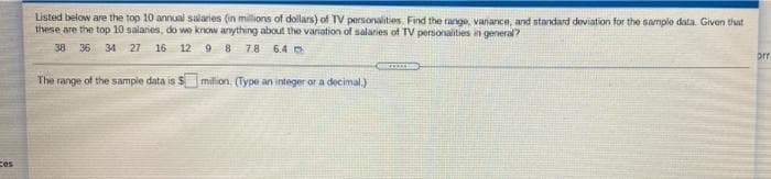 Listed below are the top 10 annual salaries (in millions of dollars) of TV personalities. Find the range, variance, and standard deviation for the sample data Given that
these are the top 10 salaries, do we know anything about the variation of salaries of TV personalities in general?
38 36 34 27 16 12 9 8 7.8 6.4
The range of the sample data is S milion. (Type an integer or a decimal.)
ces
