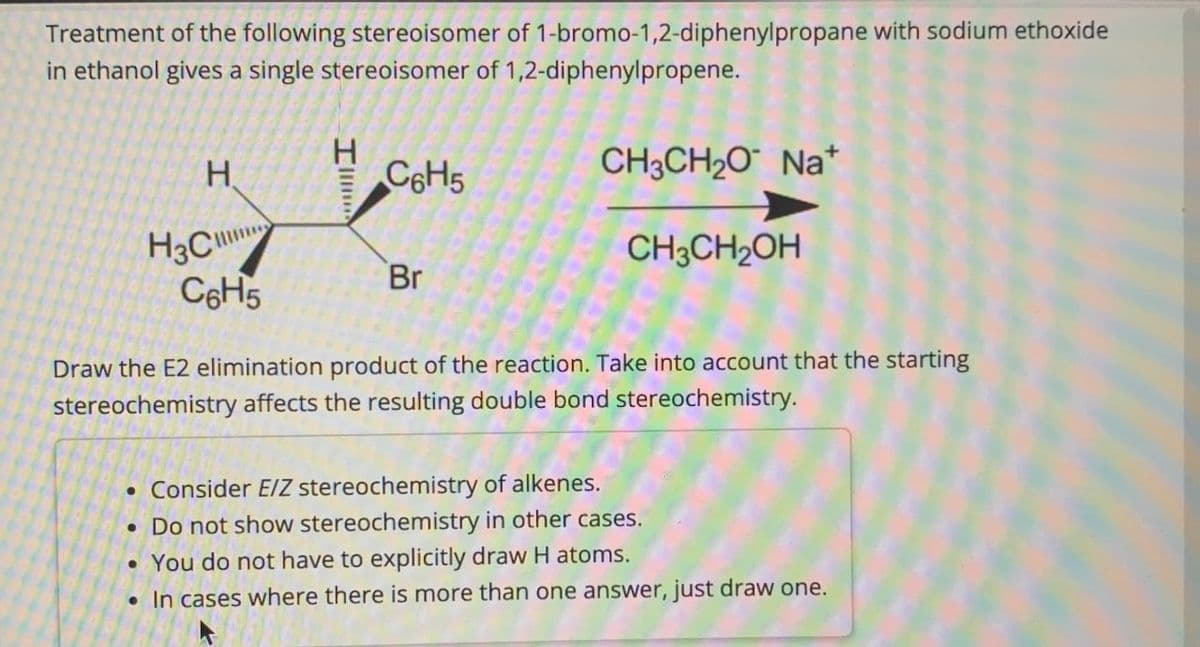 Treatment of the following stereoisomer of 1-bromo-1,2-diphenylpropane with sodium ethoxide
in ethanol gives a single stereoisomer of 1,2-diphenylpropene.
I
H
C6H5
H3C
Br
C6H5
CH3CH2O Na+
CH3CH2OH
Draw the E2 elimination product of the reaction. Take into account that the starting
stereochemistry affects the resulting double bond stereochemistry.
• Consider E/Z stereochemistry of alkenes.
• Do not show stereochemistry in other cases.
•You do not have to explicitly draw H atoms.
• In cases where there is more than one answer, just draw one.