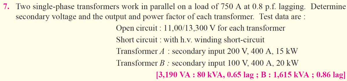 7. Two single-phase transformers work in parallel on a load of 750 A at 0.8 p.f. lagging. Determine
secondary voltage and the output and power factor of each transformer. Test data are :
Open circuit: 11,00/13,300 V for each transformer
Short circuit: with h.v. winding short-circuit
Transformer A secondary input 200 V, 400 A, 15 kW
Transformer B : secondary input 100 V, 400 A, 20 kW
[3,190 VA : 80 kVA, 0.65 lag ; B : 1,615 kVA ; 0.86 lag]