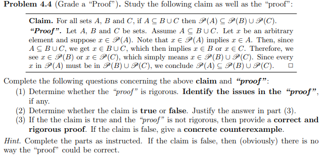 Problem 4.4 (Grade a "Proof"). Study the following claim as well as the "proof":
Claim. For all sets A, B and C, if ACBUC then P(A) C P(B)U P(C).
"Proof". Let A, B and C be sets. Assume A CBUC. Let x be an arbitrary
element and suppose r € P(A). Note that r E P(A) implies r E A. Then, since
ACBUC, we get r e BUC, which then implies x e B or x € C. Therefore, we
see r € P(B) or x € P(C), which simply means r E P(B)U P(C). Since every
x in P(A) must be in P(B) U P(C), we conclude P(A) C P(B)U P(C).
Complete the following questions concerning the above claim and "proof":
(1) Determine whether the "proof" is rigorous. Identify the issues in the "proof",
if any.
(2) Determine whether the claim is true or false. Justify the answer in part (3).
(3) If the the claim is true and the "proof" is not rigorous, then provide a correct and
rigorous proof. If the claim is false, give a concrete counterexample.
Hint. Complete the parts as instructed. If the claim is false, then (obviously) there is no
way the "proof" could be correct.
