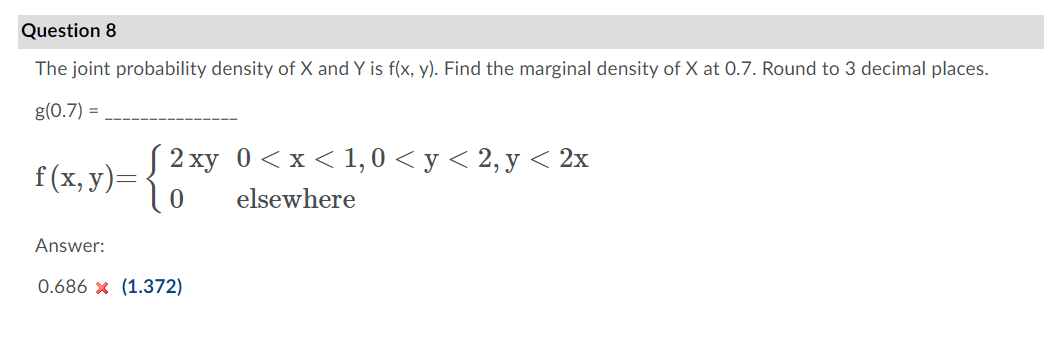 Question 8
The joint probability density of X and Y is f(x, y). Find the marginal density of X at 0.7. Round to 3 decimal places.
g(0.7) =
f(x, y)= { 2 xy 0<x<1,0 < y < 2, y < 2x
elsewhere
Answer:
0.686 x (1.372)
