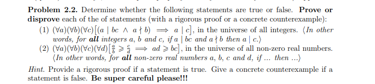 Problem 2.2. Determine whether the following statements are true or false. Prove or
disprove each of the of statements (with a rigorous proof or a concrete counterexample):
(1) (Va)(Vb)(Vc)[(a | bc A af b) = a |c], in the universe of all integers. (In other
words, for all integers a, b and c, if a | bc and af b then a | c.)
(2) (Va)(Vb)(Vc)(Vd)[; > = ad > bc] , in the universe of all non-zero real numbers.
(In other words, for all non-zero real numbers a, b, c and d, if ... then ...)
Hint. Provide a rigorous proof if a statement is true. Give a concrete counterexample if a
statement is false. Be super careful please!!!
